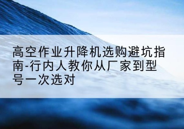 永泰升降平台厂家-高空作业升降机选购避坑指南-行内人教你从厂家到型号一次选对