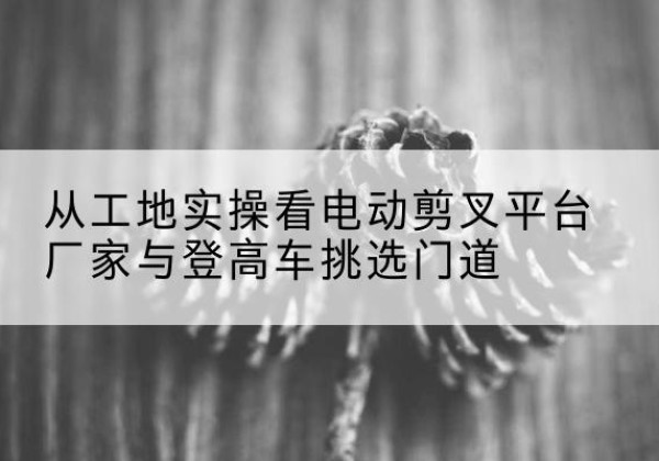 永泰电动剪叉升降平台厂家-从工地实操看电动剪叉平台厂家与登高车挑选门道