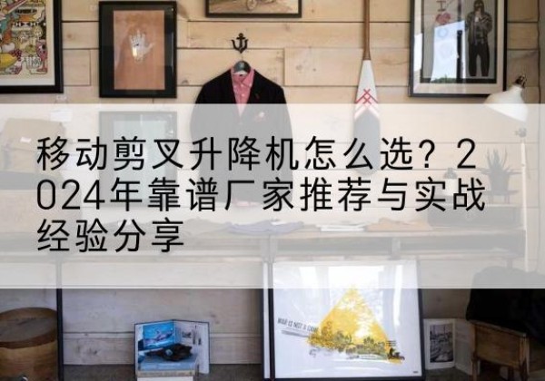永泰升降平台厂家推荐-移动剪叉升降机怎么选？2024年靠谱厂家推荐与实战经验分享
